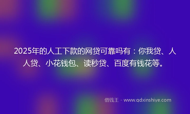 2025年的人工下款的网贷可靠吗有：你我贷、人人贷、小花钱包、读秒贷、百度有钱花等。