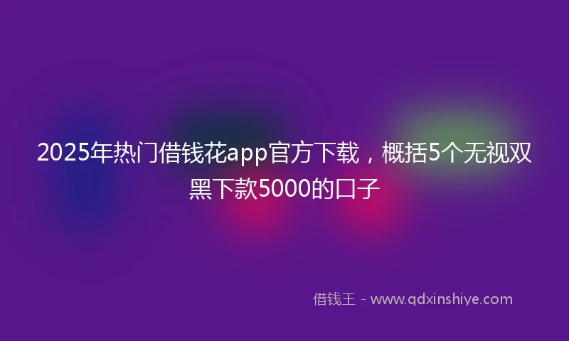 2025年热门借钱花app官方下载，概括5个无视双黑下款5000的口子