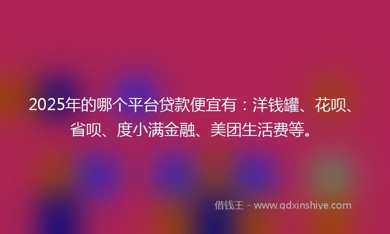 2025年的哪个平台贷款便宜有：洋钱罐、花呗、省呗、度小满金融、美团生活费等。