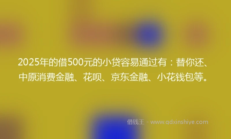 2025年的借500元的小贷容易通过有：替你还、中原消费金融、花呗、京东金融、小花钱包等。