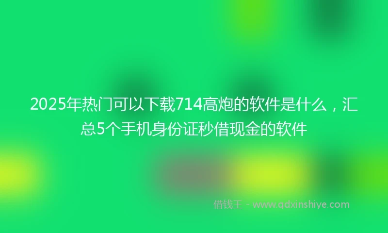 2025年热门可以下载714高炮的软件是什么，汇总5个手机身份证秒借现金的软件