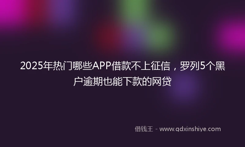 2025年热门哪些APP借款不上征信，罗列5个黑户逾期也能下款的网贷