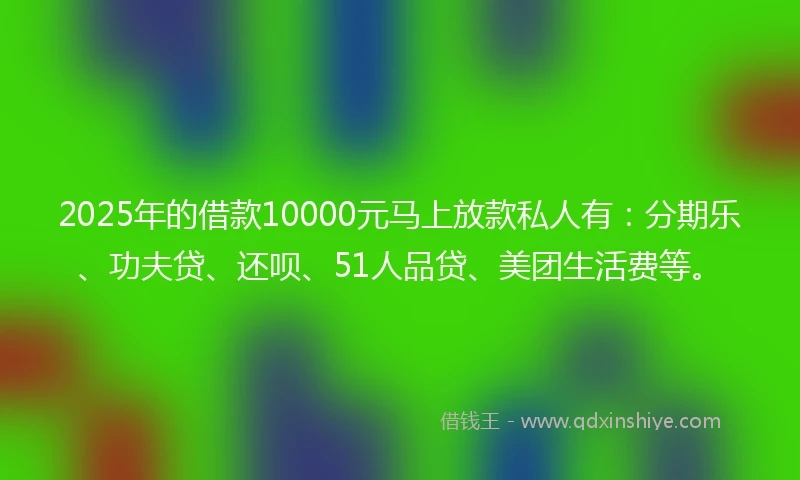 2025年的借款10000元马上放款私人有：分期乐、功夫贷、还呗、51人品贷、美团生活费等。