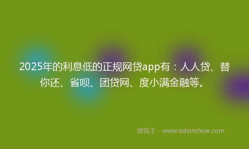 2025年的利息低的正规网贷app有：人人贷、替你还、省呗、团贷网、度小满金融等。