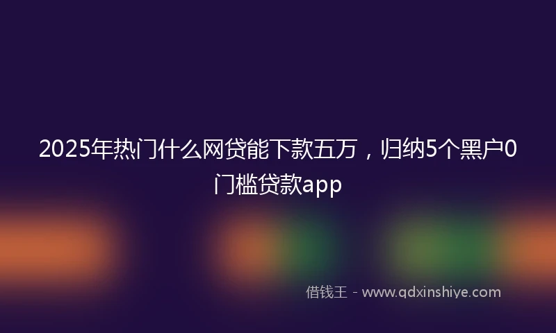 2025年热门什么网贷能下款五万，归纳5个黑户0门槛贷款app