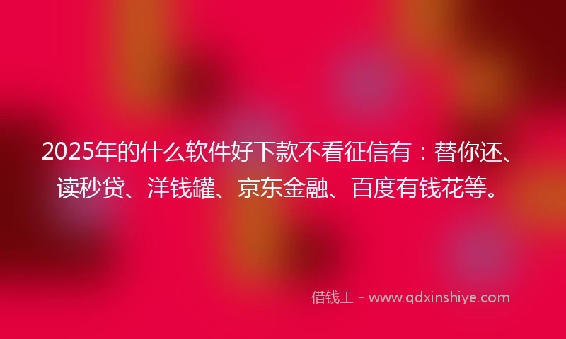2025年的什么软件好下款不看征信有：替你还、读秒贷、洋钱罐、京东金融、百度有钱花等。