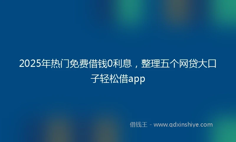 2025年热门免费借钱0利息，整理五个网贷大口子轻松借app
