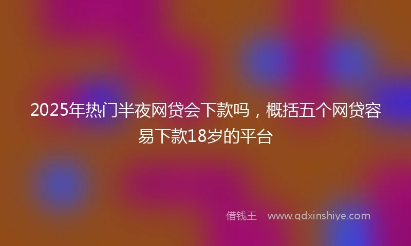 2025年热门半夜网贷会下款吗，概括五个网贷容易下款18岁的平台