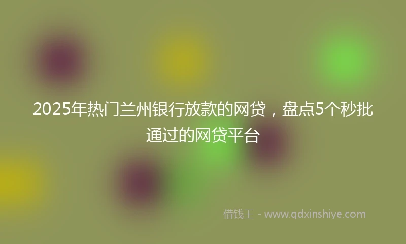 2025年热门兰州银行放款的网贷，盘点5个秒批通过的网贷平台