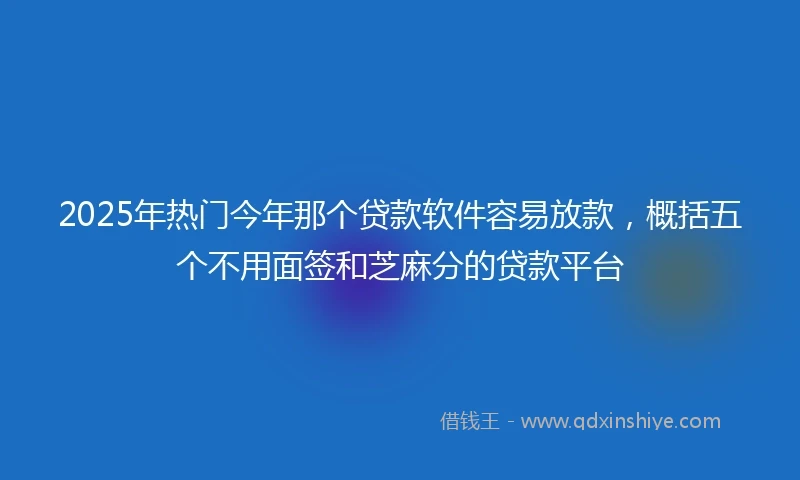 2025年热门今年那个贷款软件容易放款，概括五个不用面签和芝麻分的贷款平台