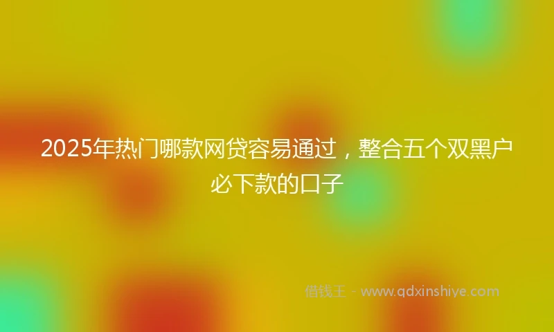 2025年热门哪款网贷容易通过，整合五个双黑户必下款的口子