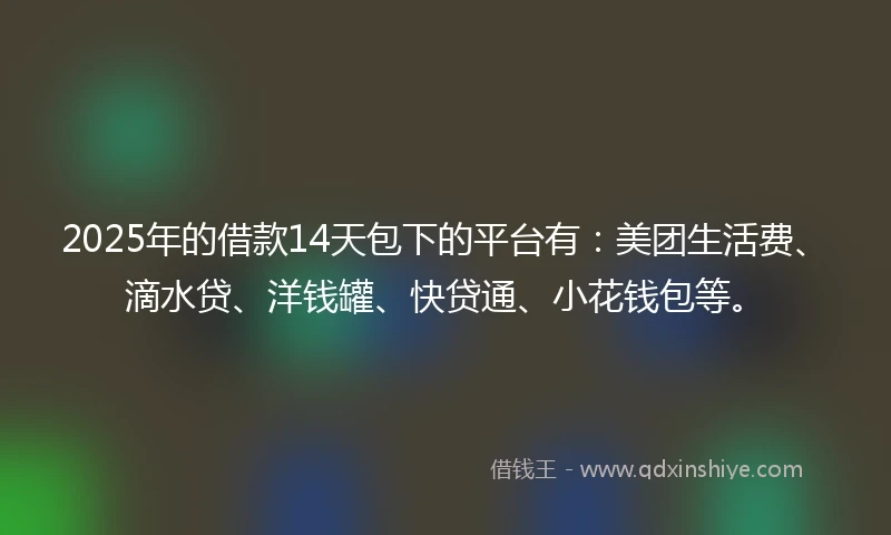 2025年的借款14天包下的平台有：美团生活费、滴水贷、洋钱罐、快贷通、小花钱包等。
