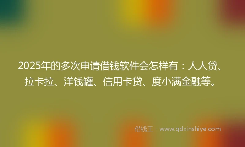 2025年的多次申请借钱软件会怎样有：人人贷、拉卡拉、洋钱罐、信用卡贷、度小满金融等。
