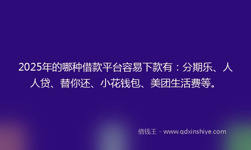 2025年的哪种借款平台容易下款有：分期乐、人人贷、替你还、小花钱包、美团生活费等。