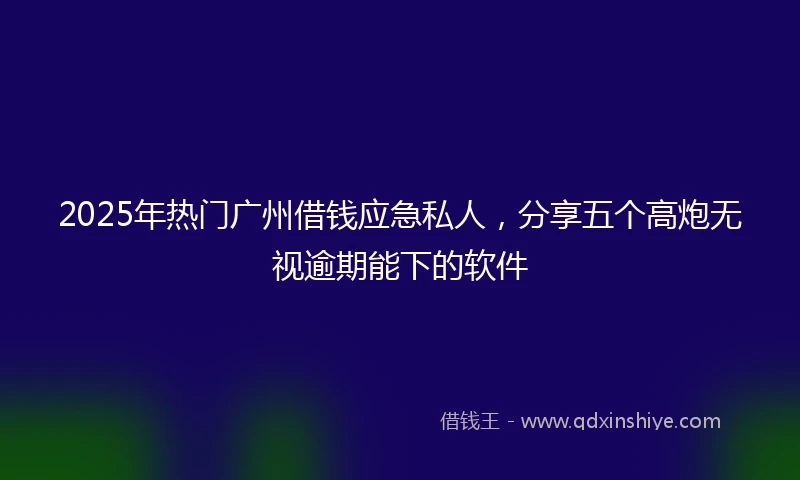 2025年热门广州借钱应急私人，分享五个高炮无视逾期能下的软件