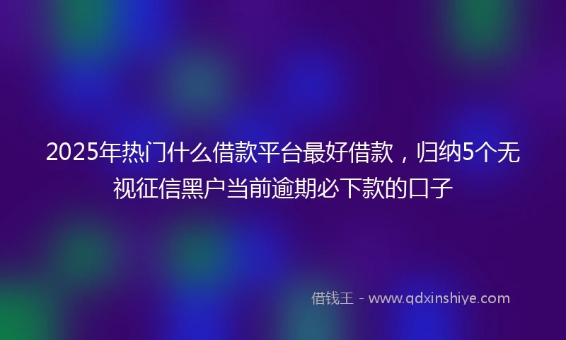 2025年热门什么借款平台最好借款，归纳5个无视征信黑户当前逾期必下款的口子