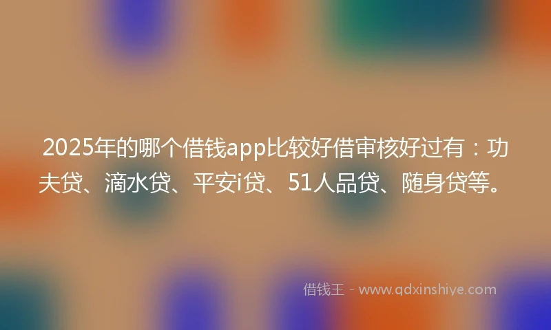 2025年的哪个借钱app比较好借审核好过有：功夫贷、滴水贷、平安i贷、51人品贷、随身贷等。
