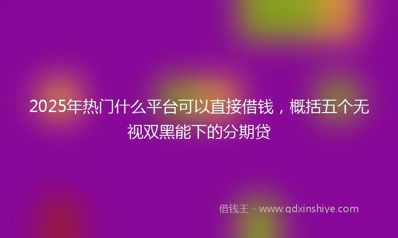 2025年热门什么平台可以直接借钱，概括五个无视双黑能下的分期贷