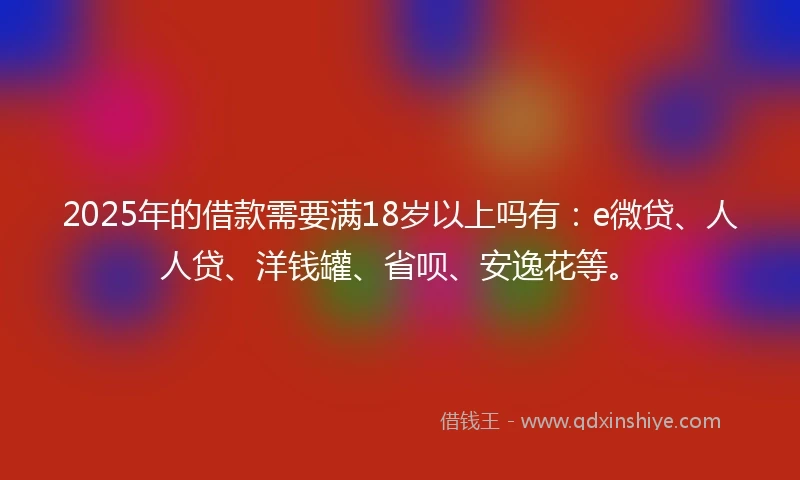 2025年的借款需要满18岁以上吗有：e微贷、人人贷、洋钱罐、省呗、安逸花等。