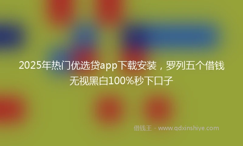 2025年热门优选贷app下载安装，罗列五个借钱无视黑白100%秒下口子