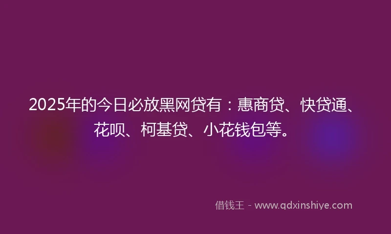 2025年的今日必放黑网贷有：惠商贷、快贷通、花呗、柯基贷、小花钱包等。