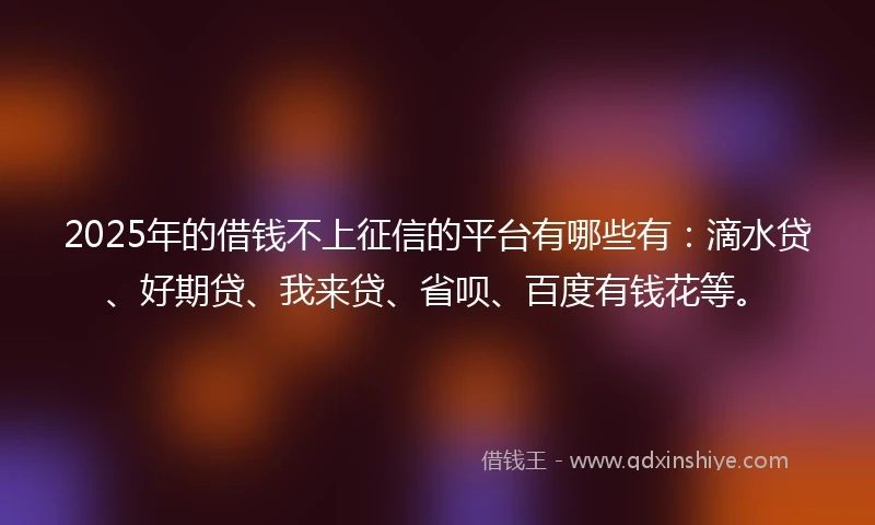 2025年的借钱不上征信的平台有哪些有：滴水贷、好期贷、我来贷、省呗、百度有钱花等。