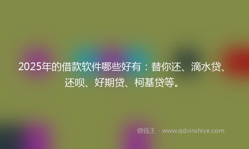 2025年的借款软件哪些好有：替你还、滴水贷、还呗、好期贷、柯基贷等。