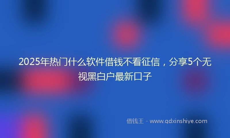 2025年热门什么软件借钱不看征信，分享5个无视黑白户最新口子