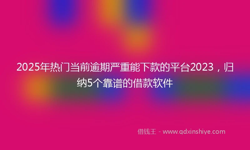 2025年热门当前逾期严重能下款的平台2023，归纳5个靠谱的借款软件