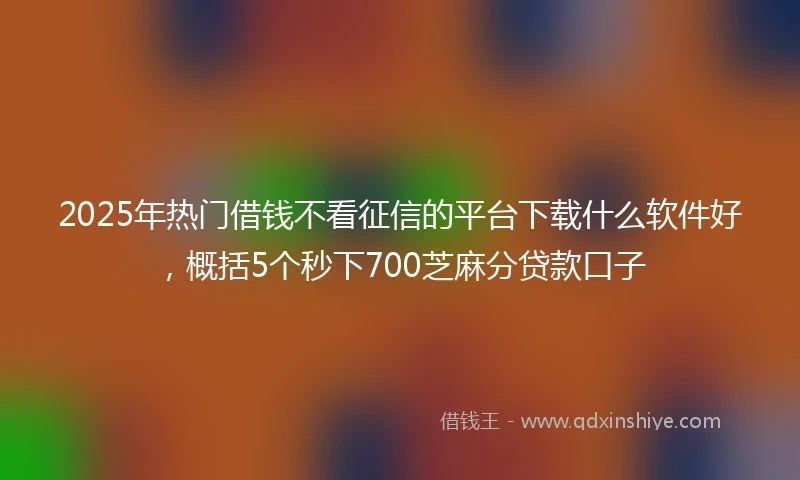 2025年热门借钱不看征信的平台下载什么软件好，概括5个秒下700芝麻分贷款口子