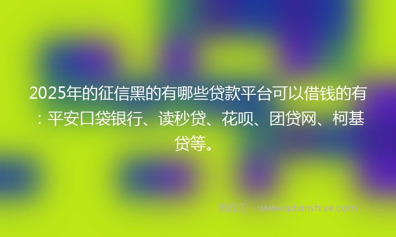 2025年的征信黑的有哪些贷款平台可以借钱的有：平安口袋银行、读秒贷、花呗、团贷网、柯基贷等。
