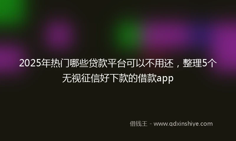 2025年热门哪些贷款平台可以不用还，整理5个无视征信好下款的借款app