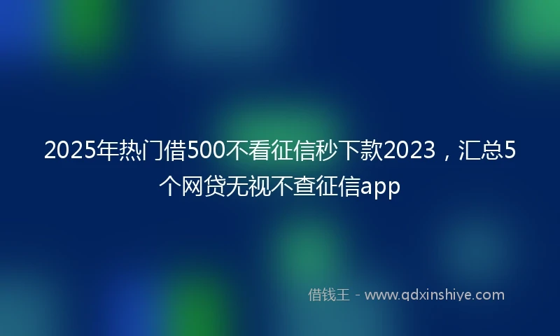 2025年热门借500不看征信秒下款2023，汇总5个网贷无视不查征信app