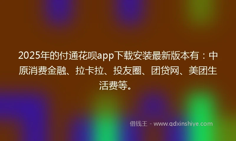 2025年的付通花呗app下载安装最新版本有：中原消费金融、拉卡拉、投友圈、团贷网、美团生活费等。