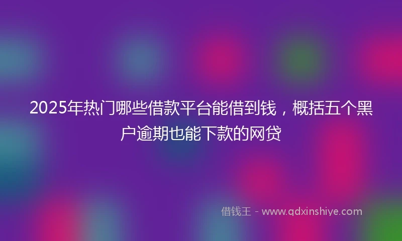 2025年热门哪些借款平台能借到钱，概括五个黑户逾期也能下款的网贷