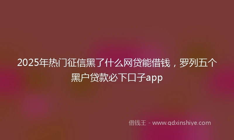2025年热门征信黑了什么网贷能借钱，罗列五个黑户贷款必下口子app