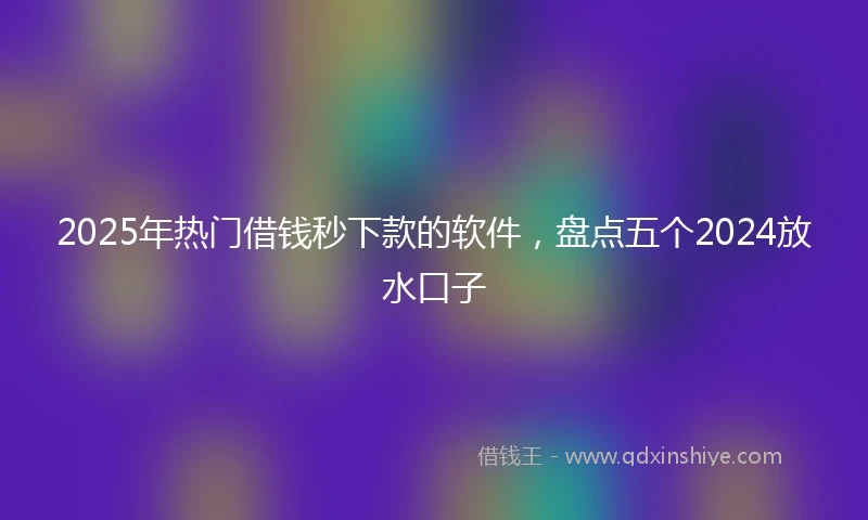 2025年热门借钱秒下款的软件，盘点五个2024放水口子