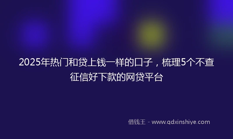 2025年热门和贷上钱一样的口子，梳理5个不查征信好下款的网贷平台