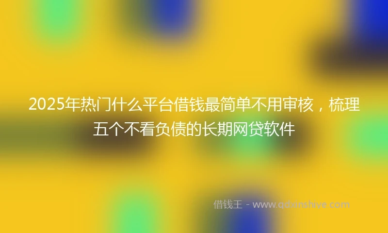2025年热门什么平台借钱最简单不用审核，梳理五个不看负债的长期网贷软件