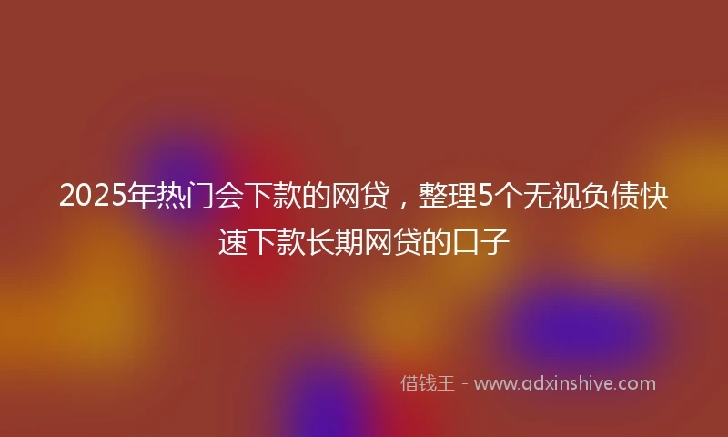2025年热门会下款的网贷，整理5个无视负债快速下款长期网贷的口子