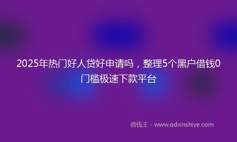 2025年热门好人贷好申请吗，整理5个黑户借钱0门槛极速下款平台