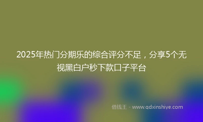 2025年热门分期乐的综合评分不足,分享5个无视黑白户秒下款口子平台