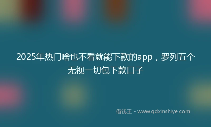2025年热门啥也不看就能下款的app，罗列五个无视一切包下款口子