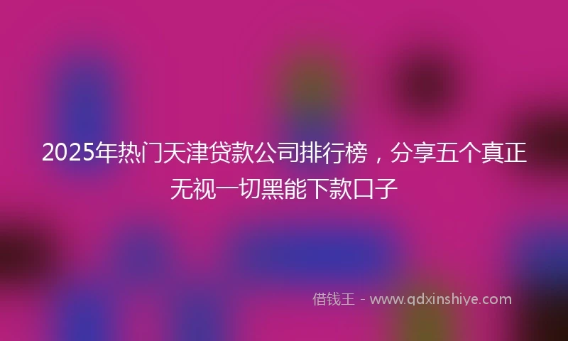 2025年热门天津贷款公司排行榜，分享五个真正无视一切黑能下款口子