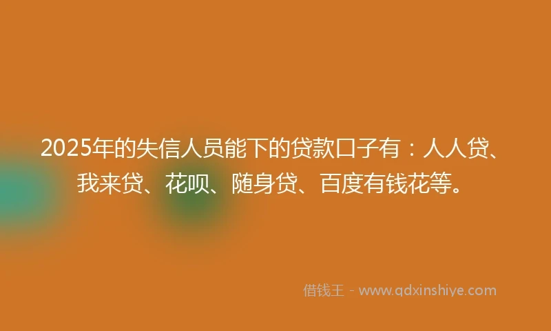 2025年的失信人员能下的贷款口子有：人人贷、我来贷、花呗、随身贷、百度有钱花等。