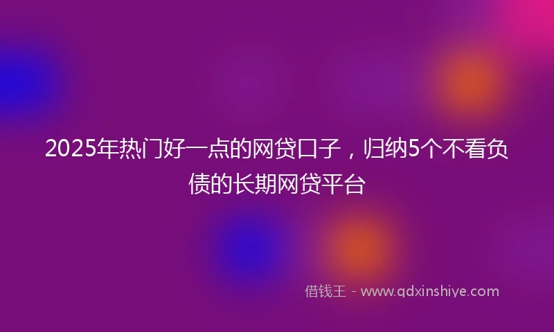 2025年热门好一点的网贷口子，归纳5个不看负债的长期网贷平台