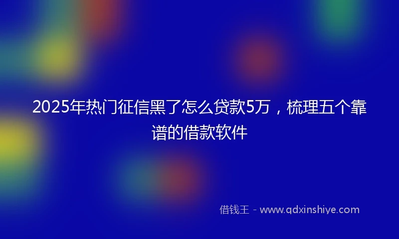 2025年热门征信黑了怎么贷款5万，梳理五个靠谱的借款软件
