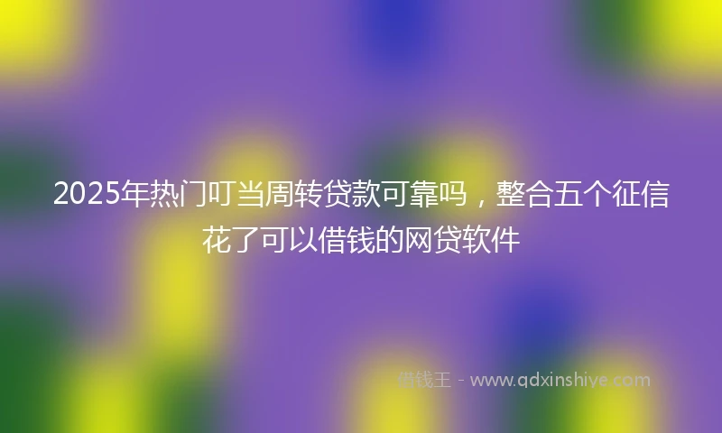 2025年热门叮当周转贷款可靠吗，整合五个征信花了可以借钱的网贷软件