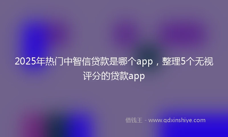 2025年热门中智信贷款是哪个app，整理5个无视评分的贷款app