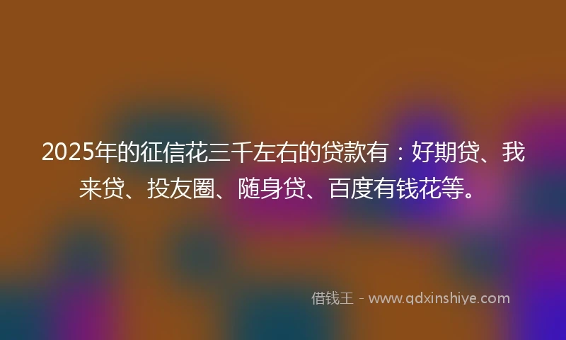 2025年的征信花三千左右的贷款有：好期贷、我来贷、投友圈、随身贷、百度有钱花等。